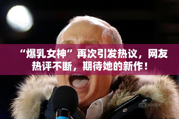 “爆乳女神”再次引发热议，网友热评不断，期待她的新作！