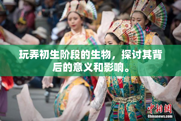 玩弄初生阶段的生物，探讨其背后的意义和影响。