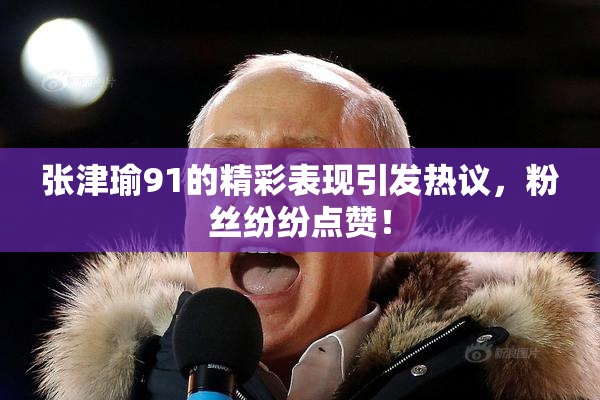 张津瑜91的精彩表现引发热议，粉丝纷纷点赞！