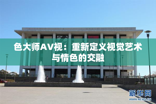 色大师AV视：重新定义视觉艺术与情色的交融