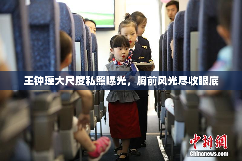 王钟瑶大尺度私照曝光，胸前风光尽收眼底