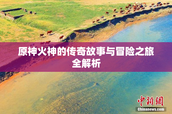 原神火神的传奇故事与冒险之旅全解析
