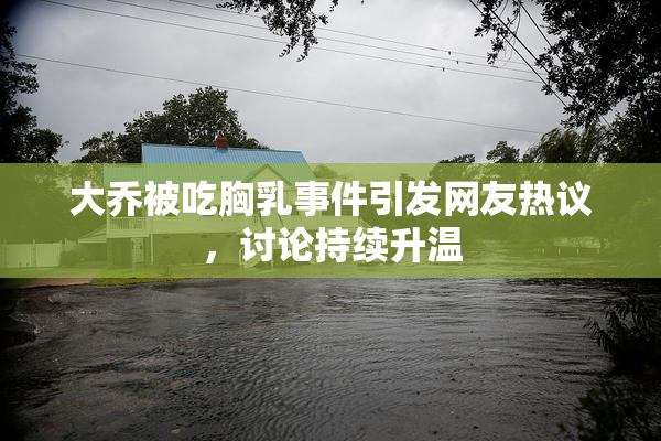 大乔被吃胸乳事件引发网友热议，讨论持续升温