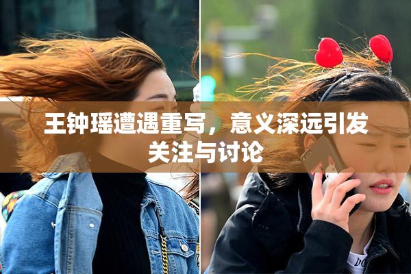 王钟瑶遭遇重写，意义深远引发关注与讨论