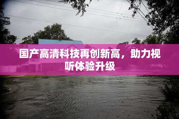 国产高清科技再创新高，助力视听体验升级