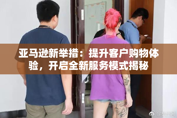 亚马逊新举措：提升客户购物体验，开启全新服务模式揭秘