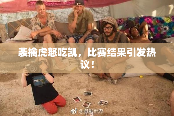 裴擒虎怒吃凯，比赛结果引发热议！