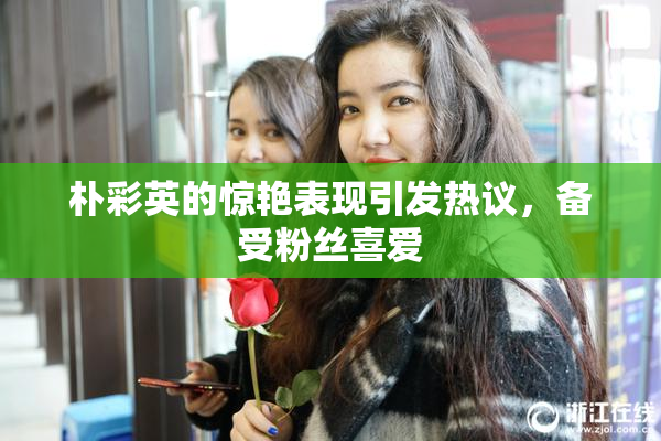 朴彩英的惊艳表现引发热议，备受粉丝喜爱