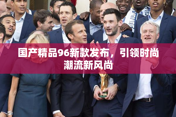 国产精品96新款发布，引领时尚潮流新风尚