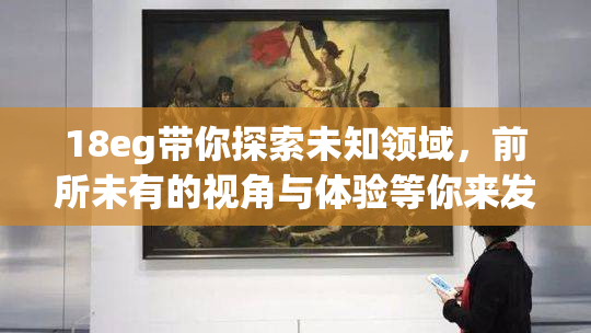 18eg带你探索未知领域，前所未有的视角与体验等你来发现！