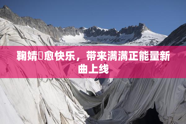 鞠婧祎愈快乐，带来满满正能量新曲上线