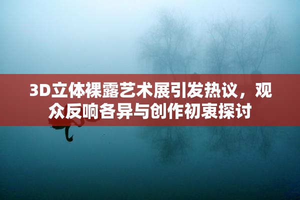 3D立体裸露艺术展引发热议，观众反响各异与创作初衷探讨