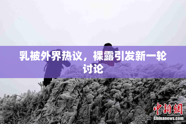 乳被外界热议，裸露引发新一轮讨论