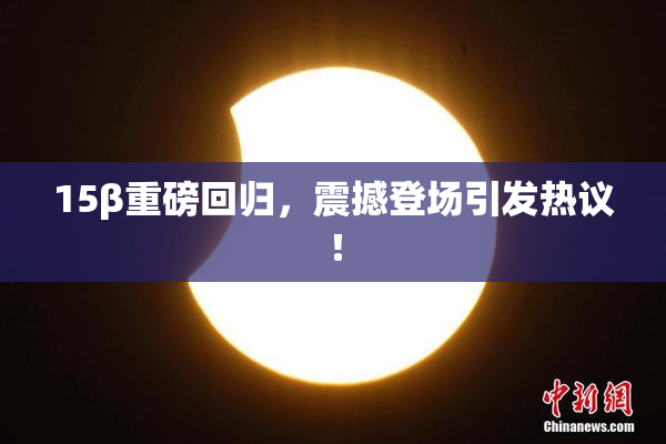 15β重磅回归，震撼登场引发热议！