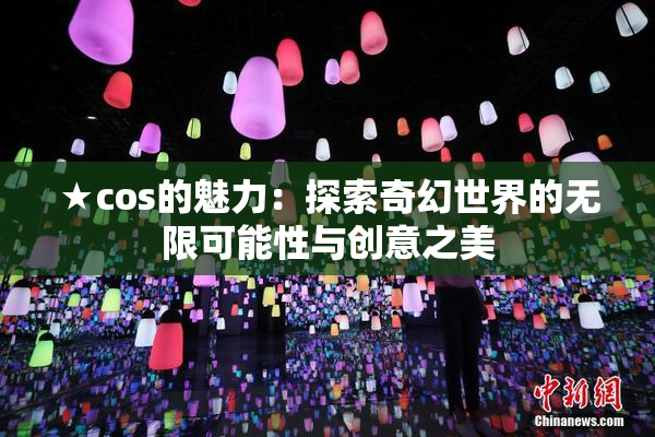 ★cos的魅力：探索奇幻世界的无限可能性与创意之美