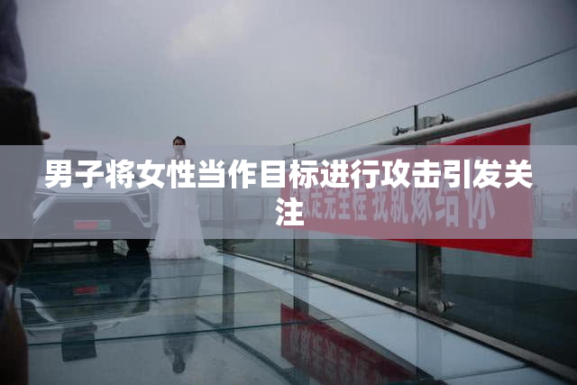 男子将女性当作目标进行攻击引发关注