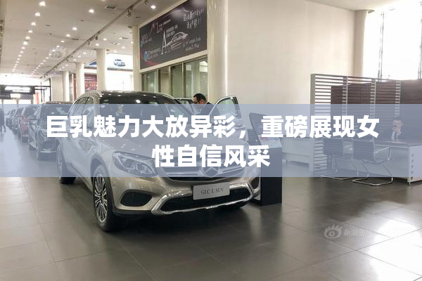巨乳魅力大放异彩，重磅展现女性自信风采