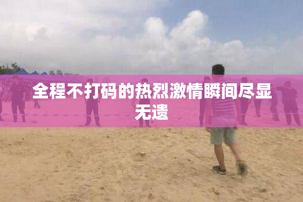 全程不打码的热烈激情瞬间尽显无遗