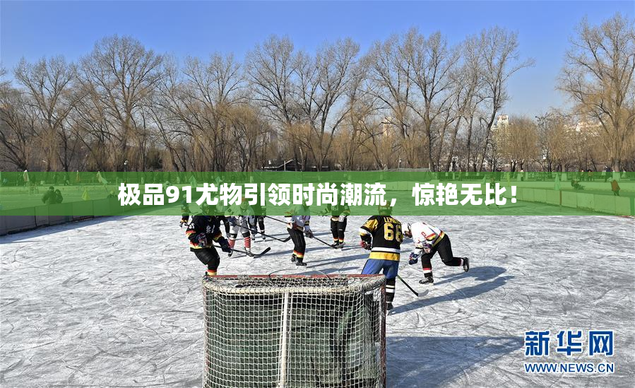 极品91尤物引领时尚潮流，惊艳无比！