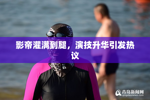 影帝灌满到腿，演技升华引发热议
