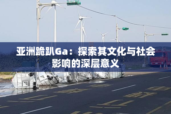 亚洲跪趴Ga：探索其文化与社会影响的深层意义