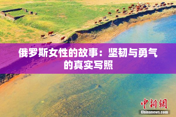 俄罗斯女性的故事：坚韧与勇气的真实写照