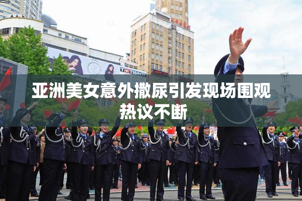 亚洲美女意外撒尿引发现场围观 热议不断