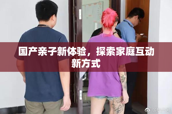 国产亲子新体验，探索家庭互动新方式