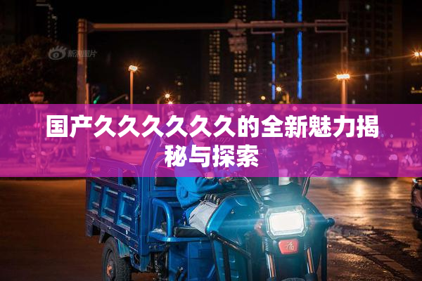 国产久久久久久久的全新魅力揭秘与探索