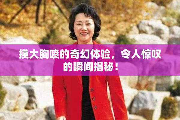 摸大胸喷的奇幻体验，令人惊叹的瞬间揭秘！