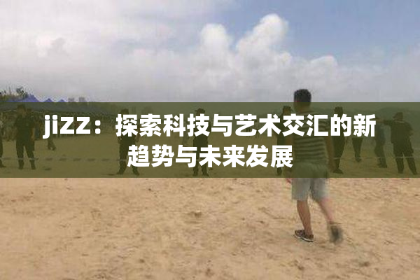 jiZZ：探索科技与艺术交汇的新趋势与未来发展