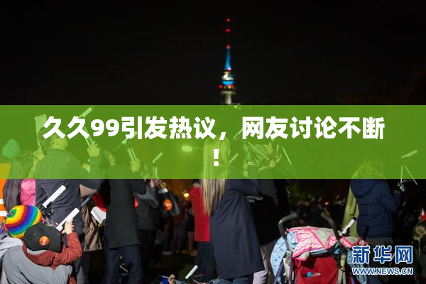 久久99引发热议，网友讨论不断！