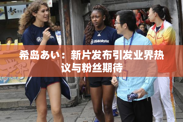 希岛あい：新片发布引发业界热议与粉丝期待
