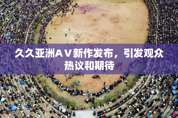 久久亚洲AⅤ新作发布，引发观众热议和期待