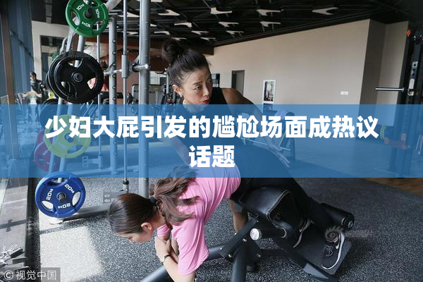 少妇大屁引发的尴尬场面成热议话题
