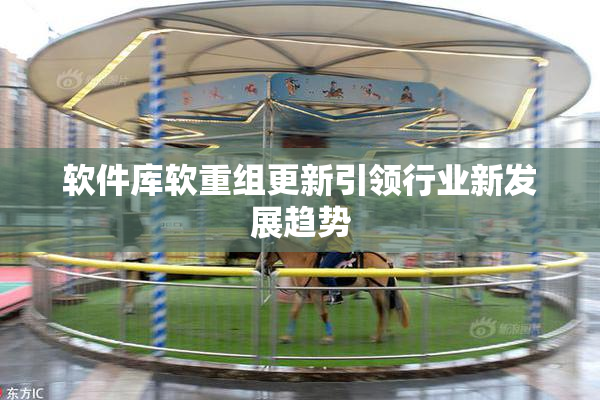 软件库软重组更新引领行业新发展趋势
