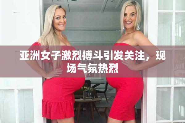 亚洲女子激烈搏斗引发关注，现场气氛热烈