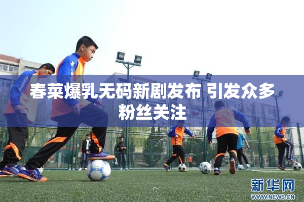 春菜爆乳无码新剧发布 引发众多粉丝关注