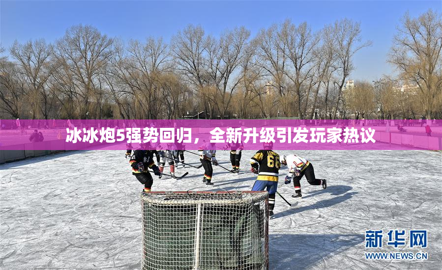 冰冰炮5强势回归，全新升级引发玩家热议