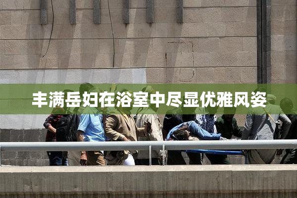 丰满岳妇在浴室中尽显优雅风姿