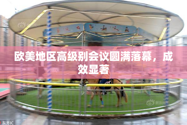 欧美地区高级别会议圆满落幕，成效显著
