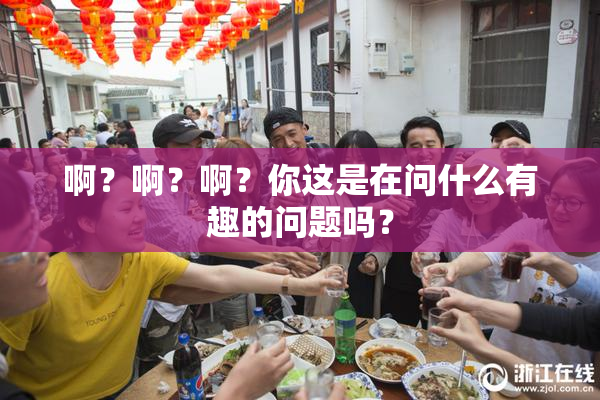 啊？啊？啊？你这是在问什么有趣的问题吗？