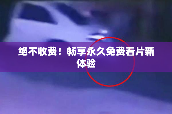 绝不收费！畅享永久免费看片新体验