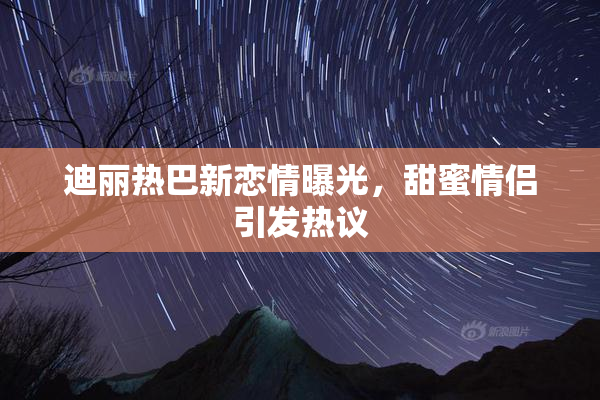 迪丽热巴新恋情曝光，甜蜜情侣引发热议
