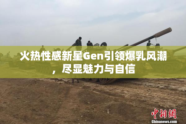 火热性感新星Gen引领爆乳风潮，尽显魅力与自信