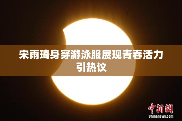 宋雨琦身穿游泳服展现青春活力引热议