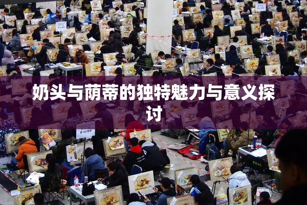 奶头与荫蒂的独特魅力与意义探讨
