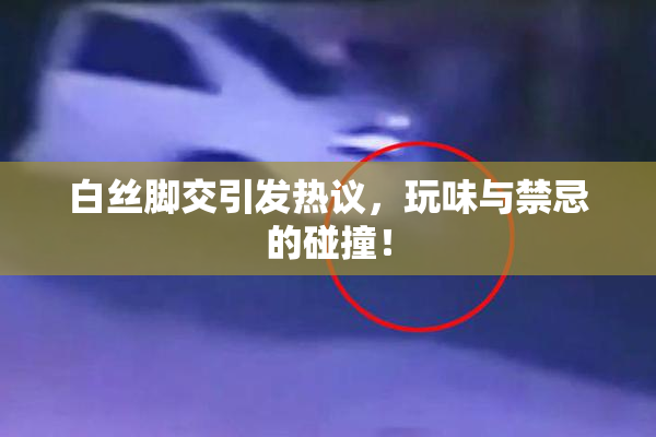 白丝脚交引发热议，玩味与禁忌的碰撞！