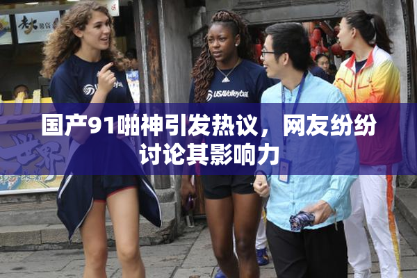 国产91啪神引发热议，网友纷纷讨论其影响力