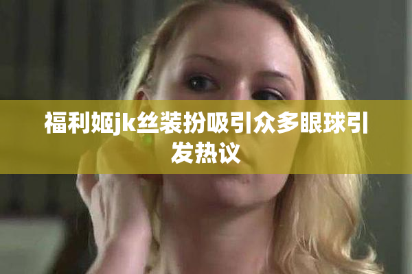 福利姬jk丝装扮吸引众多眼球引发热议